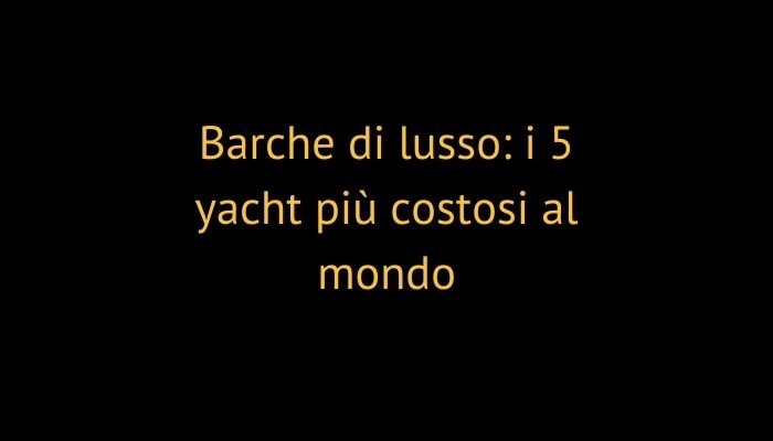 Barche di lusso: i 5 yacht più costosi al mondo