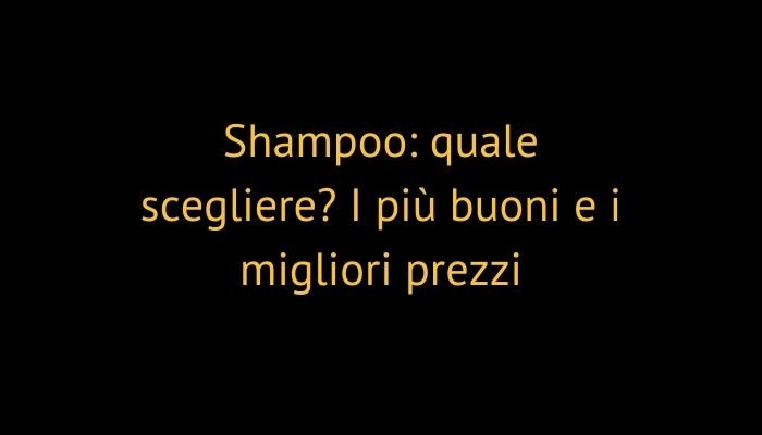 Shampoo: quale scegliere? I più buoni e i migliori prezzi
