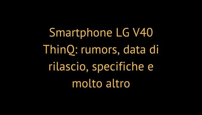 Smartphone LG V40 ThinQ: rumors, data di rilascio, specifiche e molto altro