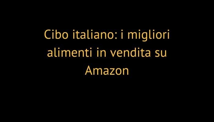 Cibo italiano: i migliori alimenti in vendita su Amazon
