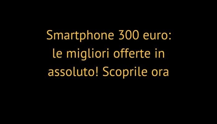 Smartphone 300 euro: le migliori offerte in assoluto! Scoprile ora