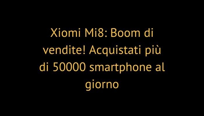 Xiomi Mi8: Boom di vendite! Acquistati più di 50000 smartphone al giorno