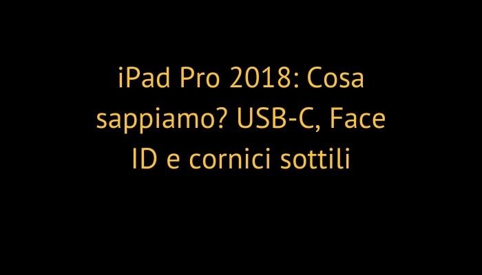 iPad Pro 2018: Cosa sappiamo? USB-C, Face ID e cornici sottili