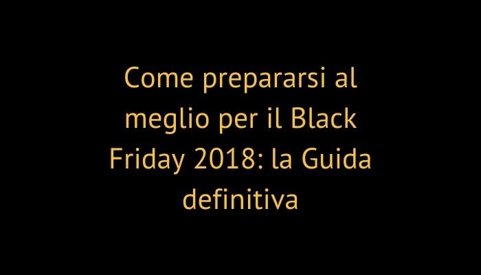 Come prepararsi al meglio per il Black Friday 2018: la Guida definitiva