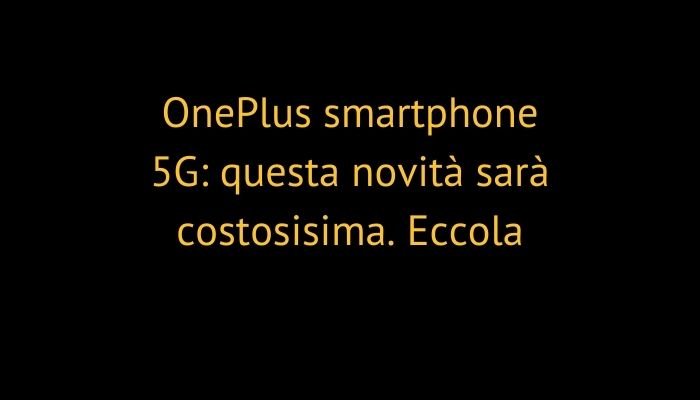 OnePlus smartphone 5G: questa novità sarà costosisima. Eccola