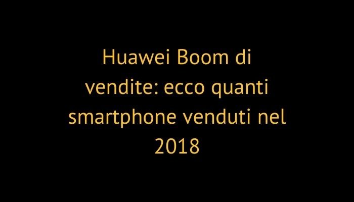 Huawei Boom di vendite: ecco quanti smartphone venduti nel 2018