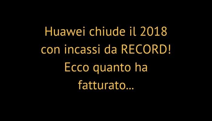 Huawei chiude il 2018 con incassi da RECORD! Ecco quanto ha fatturato...