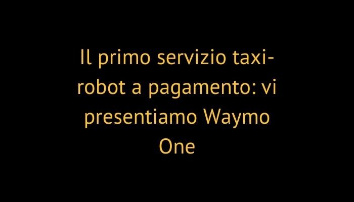 Il primo servizio taxi-robot a pagamento: vi presentiamo Waymo One