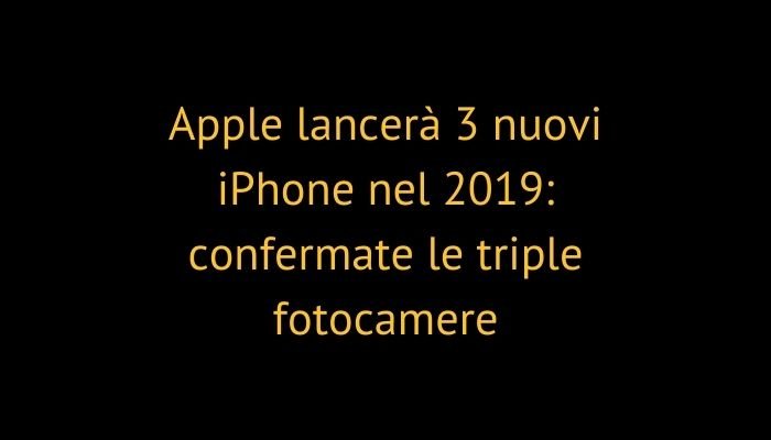 Apple lancerà 3 nuovi iPhone nel 2019: confermate le triple fotocamere