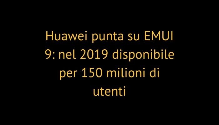 Huawei punta su EMUI 9: nel 2019 disponibile per 150 milioni di utenti