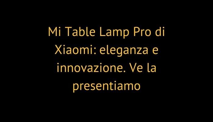 Mi Table Lamp Pro di Xiaomi: eleganza e innovazione. Ve la presentiamo