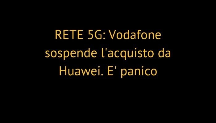 RETE 5G: Vodafone sospende l'acquisto da Huawei. E' panico