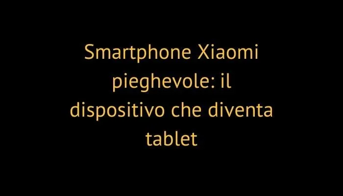 Smartphone Xiaomi pieghevole: il dispositivo che diventa tablet