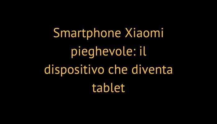 Smartphone Xiaomi pieghevole: il dispositivo che diventa tablet