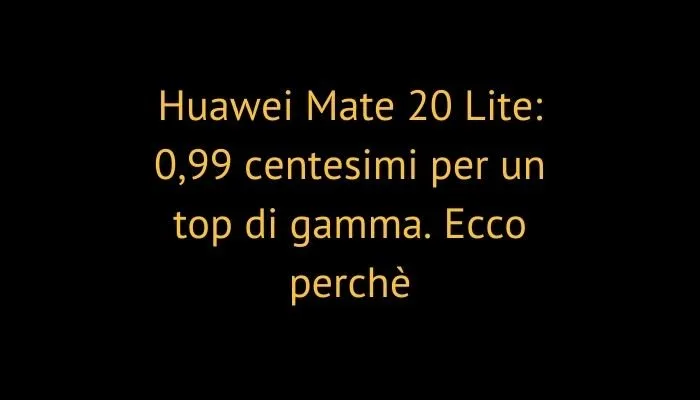 Huawei Mate 20 Lite: 0,99 centesimi per un top di gamma. Ecco perchè