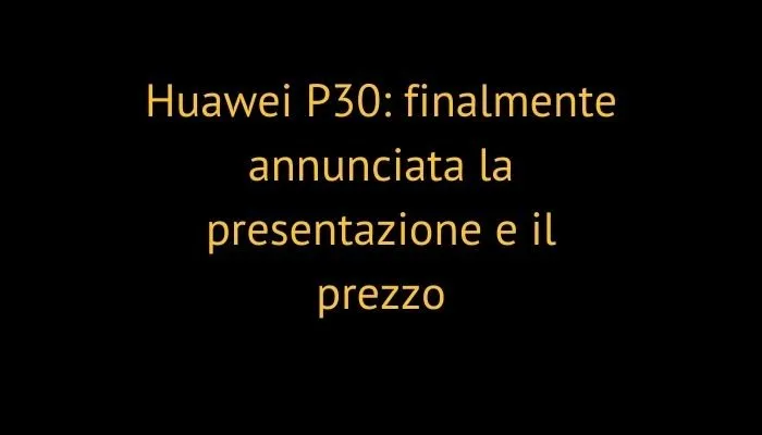 Huawei P30: finalmente annunciata la presentazione e il prezzo