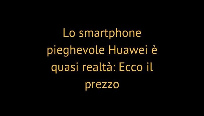 Lo smartphone pieghevole Huawei è quasi realtà: Ecco il prezzo