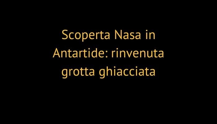 Scoperta Nasa in Antartide: rinvenuta grotta ghiacciata