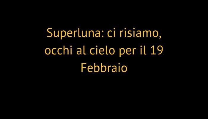 Superluna: ci risiamo, occhi al cielo per il 19 Febbraio