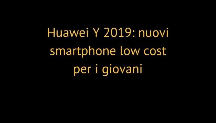 Huawei Y 2019: nuovi smartphone low cost per i giovani