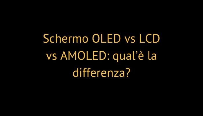 Schermo OLED vs LCD vs AMOLED: qual’è la differenza?