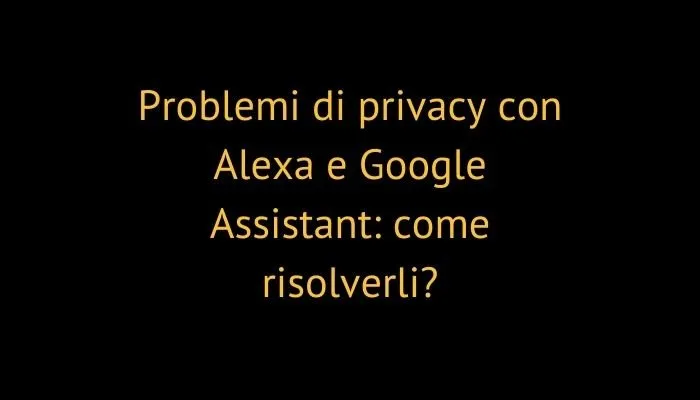 Problemi di privacy con Alexa e Google Assistant: come risolverli?