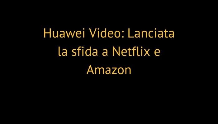 Huawei Video: Lanciata la sfida a Netflix e Amazon