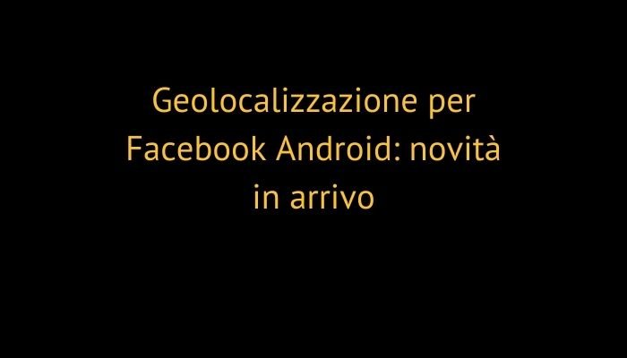 Geolocalizzazione per Facebook Android: novità in arrivo