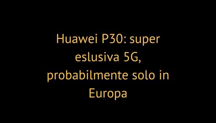 Huawei P30: super eslusiva 5G, probabilmente solo in Europa